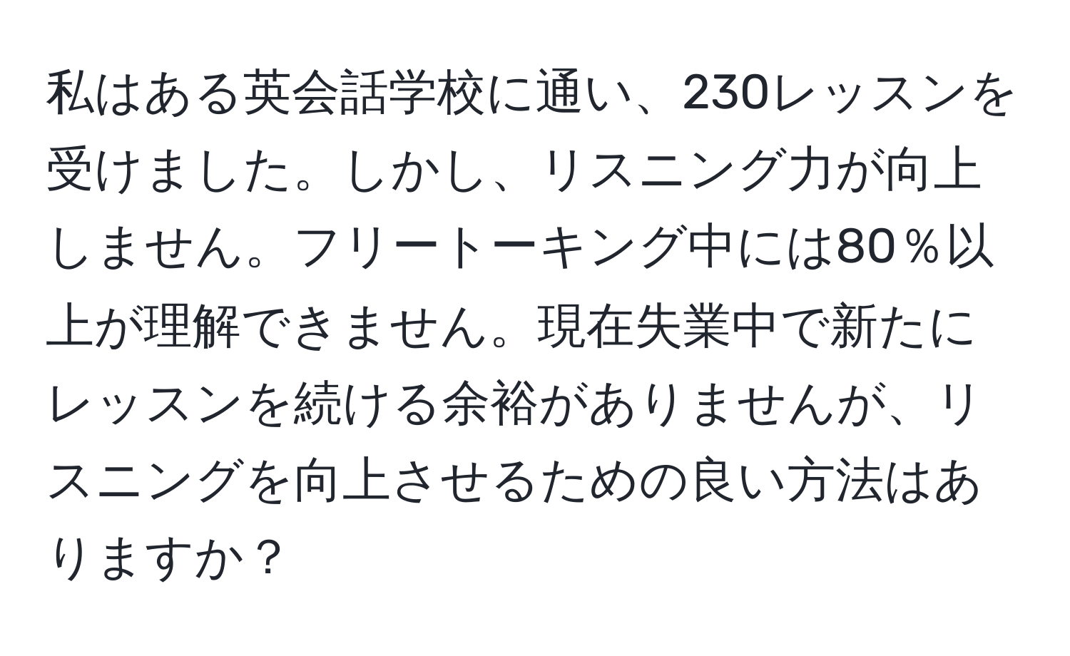 私はある英会話学校に通い、230レッスンを受けました。しかし、リスニング力が向上しません。フリートーキング中には80％以上が理解できません。現在失業中で新たにレッスンを続ける余裕がありませんが、リスニングを向上させるための良い方法はありますか？