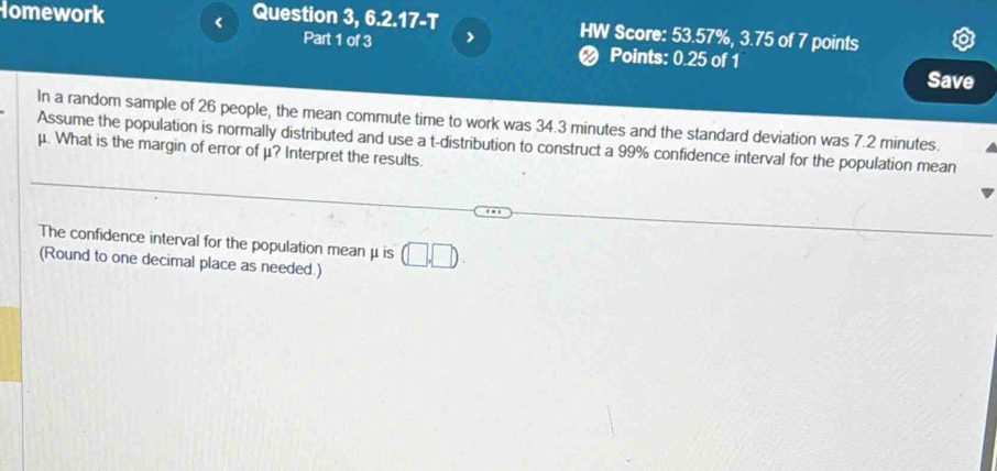 Homework < Question 3, 6.2.17-T HW Score: 53.57%,  3.75 of 7 points 
Part 1 of 3 > < Points: 0.25 of 1 
Save 
In a random sample of  26 people, the mean commute time to work was 34.3 minutes and the standard deviation was 7.2 minutes. 
Assume the population is normally distributed and use a t-distribution to construct a 99% confidence interval for the population mean
μ. What is the margin of error of μ? Interpret the results. 
The confidence interval for the population mean μ is (□ ,□ ). 
(Round to one decimal place as needed.)