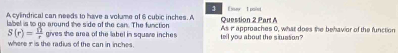 Essay 1 point 
A cylindrical can needs to have a volume of 6 cubic inches. A Question 2 Part A 
label is to go around the side of the can. The function As γapproaches 0, what does the behavior of the function
S(r)= 12/r  gives the area of the label in square inches tell you about the situation? 
where 1 is the radius of the can in inches.