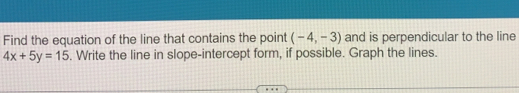 Find the equation of the line that contains the point (-4,-3) and is perpendicular to the line
4x+5y=15. Write the line in slope-intercept form, if possible. Graph the lines.