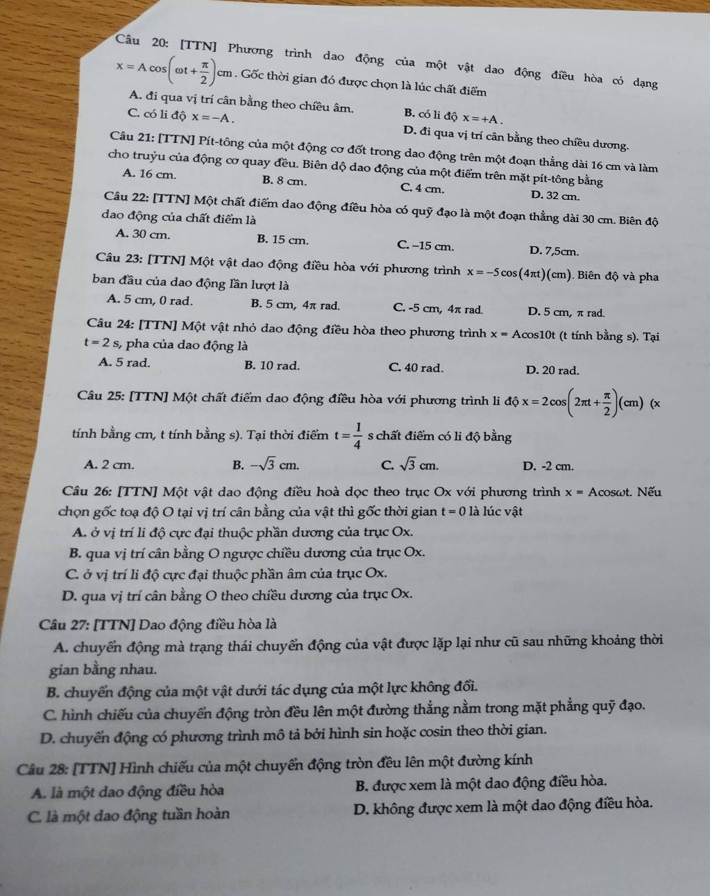 [TTN] Phương trình dao động của một vật dao động điều hòa có dạng
x=Acos (omega t+ π /2 )cm Gốc thời gian đó được chọn là lúc chất điểm
A. đi qua vị trí cân bằng theo chiều âm. B. có li độ x=+A.
C. có li độ x=-A. D. đi qua vị trí cân bằng theo chiều dương.
Câu 21: [TTN] Pít-tông của một động cơ đốt trong dao động trên một đoạn thẳng dài 16 cm và làm
cho truỷu của động cơ quay đều. Biên dộ dao động của một điểm trên mặt pít-tông bằng
A. 16 cm. B. 8 cm. C. 4 cm. D. 32 cm.
Câu 22: [TTN] Một chất điểm dao động điều hòa có quỹ đạo là một đoạn thẳng dài 30 cm. Biên độ
dao động của chất điểm là
A. 30 cm. B. 15 cm. C. -15 cm. D. 7,5cm.
Câu 23: [TTN] Một vật dao động điều hòa với phương trình x=-5cos (4π t)(cm). Biên độ và pha
ban đầu của dao động lần lượt là
A. 5 cm, 0 rad. B. 5 cm, 4π rad. C. -5 cm, 4π rad. D. 5 cm, π rad.
Câu 24: [TTN] Một vật nhỏ dao động điều hòa theo phương trình x=A Acos10t (t tính bằng s). Tại
t=2s s, pha của dao động là
A. 5 rad. B. 10 rad. C. 40 rad. D. 20 rad.
Câu 25: [TTN] Một chất điểm dao động điều hòa với phương trình li dhat x=2cos (2π t+ π /2 )(cm)(x
tính bằng cm, t tính bằng s). Tại thời điểm t= 1/4  s chất điểm có li độ bằng
A. 2 cm. B. -sqrt(3)cm. C. sqrt(3)cm. D. -2 cm.
Câu 26: [TTN] Một vật dao động điều hoà dọc theo trục Ox với phương trình x= Acosωt. Nếu
chọn gốc toạ độ O tại vị trí cân bằng của vật thì gốc thời gian t=0 là lúc vật
A. ở vị trí li độ cực đại thuộc phần dương của trục Ox.
B. qua vị trí cân bằng O ngược chiều dương của trục Ox.
C. ở vị trí li độ cực đại thuộc phần âm của trục Ox.
D. qua vị trí cân bằng O theo chiều dương của trục Ox.
Câu 27: [TTN] Dao động điều hòa là
A. chuyển động mà trạng thái chuyển động của vật được lặp lại như cũ sau những khoảng thời
gian bằng nhau.
B. chuyển động của một vật dưới tác dụng của một lực không đổi.
C. hình chiếu của chuyển động tròn đều lên một đường thẳng nằm trong mặt phẳng quỹ đạo.
D. chuyển động có phương trình mô tả bởi hình sin hoặc cosin theo thời gian.
Câu 28: [TTN] Hình chiếu của một chuyển động tròn đều lên một đường kính
A. là một dao động điều hòa B. được xem là một dao động điều hòa.
C. là một dao động tuần hoàn D. không được xem là một dao động điều hòa.