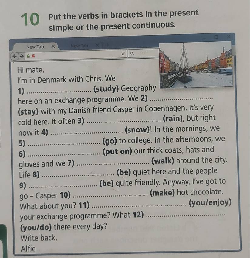 Put the verbs in brackets in the present 
simple or the present continuous. 
New Tab New Tab 
Q 
Hi mate, 
I’m in Denmark with Chris. We 
1) _(study) Geography 
here on an exchange programme. We 2)_ 
(stay) with my Danish friend Casper in Copenhagen. It’s very 
cold here. It often 3) _(rain), but right 
now it 4) _(snow)! In the mornings, we 
5) _(go) to college. In the afternoons, we 
6) _(put on) our thick coats, hats and 
gloves and we 7) _(walk) around the city. 
Life 8) _(be) quiet here and the people 
9) _(be) quite friendly. Anyway, I’ve got to 
go - Casper 10) _(make) hot chocolate. 
What about you? 11) _(you/enjoy) 
your exchange programme? What 12)_ 
(you/do) there every day? 
Write back, 
Alfie