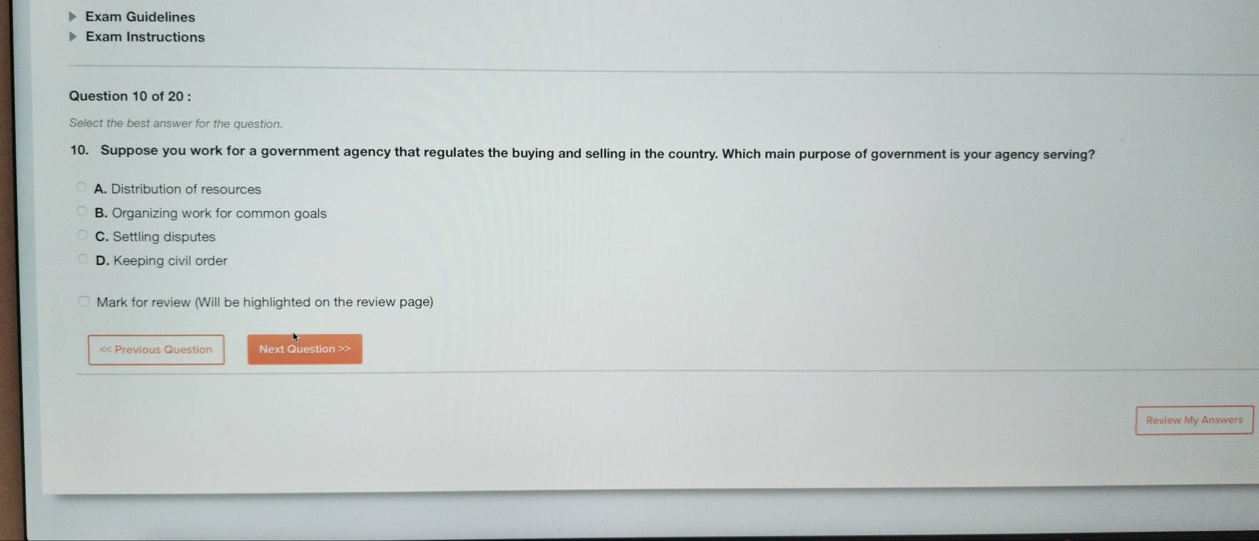 Exam Guidelines
Exam Instructions
Question 10 of 20 :
Select the best answer for the question.
10. Suppose you work for a government agency that regulates the buying and selling in the country. Which main purpose of government is your agency serving?
A. Distribution of resources
B. Organizing work for common goals
C. Settling disputes
D. Keeping civil order
Mark for review (Will be highlighted on the review page)
<< Previous Question Next Question >>
Review My Answers