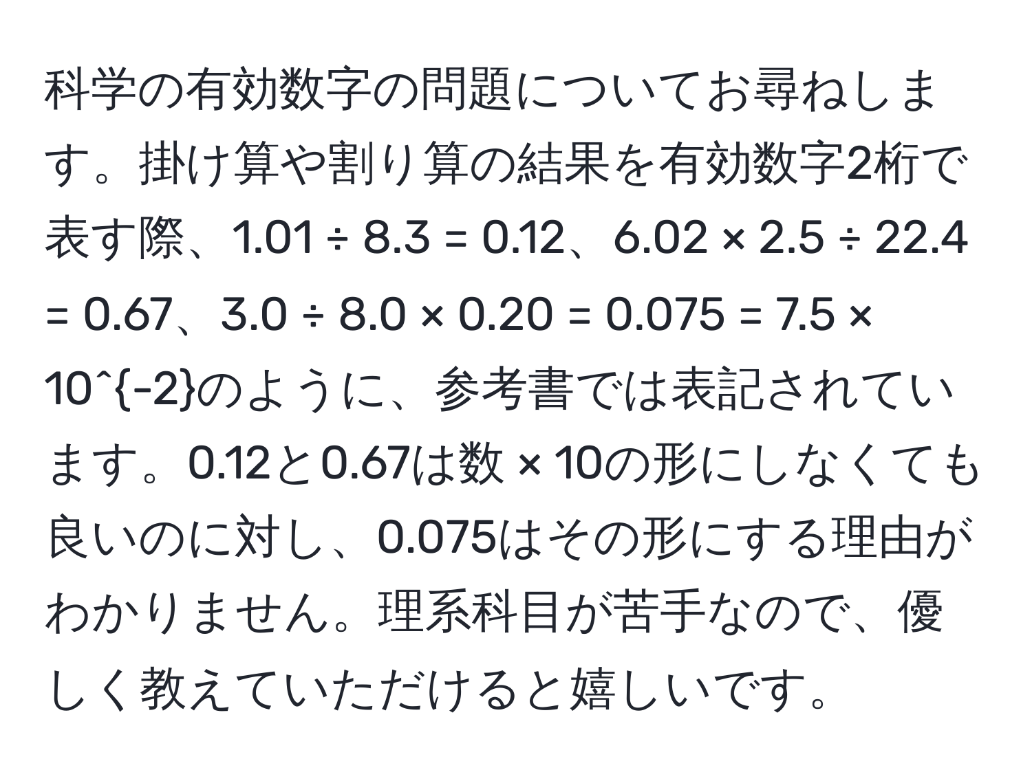 科学の有効数字の問題についてお尋ねします。掛け算や割り算の結果を有効数字2桁で表す際、1.01 ÷ 8.3 = 0.12、6.02 × 2.5 ÷ 22.4 = 0.67、3.0 ÷ 8.0 × 0.20 = 0.075 = 7.5 × 10^(-2)のように、参考書では表記されています。0.12と0.67は数 × 10の形にしなくても良いのに対し、0.075はその形にする理由がわかりません。理系科目が苦手なので、優しく教えていただけると嬉しいです。