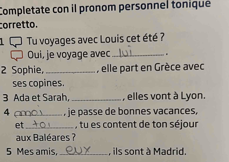 Completate con il pronom personnel tonique 
corretto. 
L Tu voyages avec Louis cet été ? 
Oui, je voyage avec_ . 
2 Sophie, _, elle part en Grèce avec 
ses copines. 
3 Ada et Sarah, _, elles vont à Lyon. 
4_ , je passe de bonnes vacances, 
et_ , tu es content de ton séjour 
aux Baléares ? 
5 Mes amis, _, ils sont à Madrid.