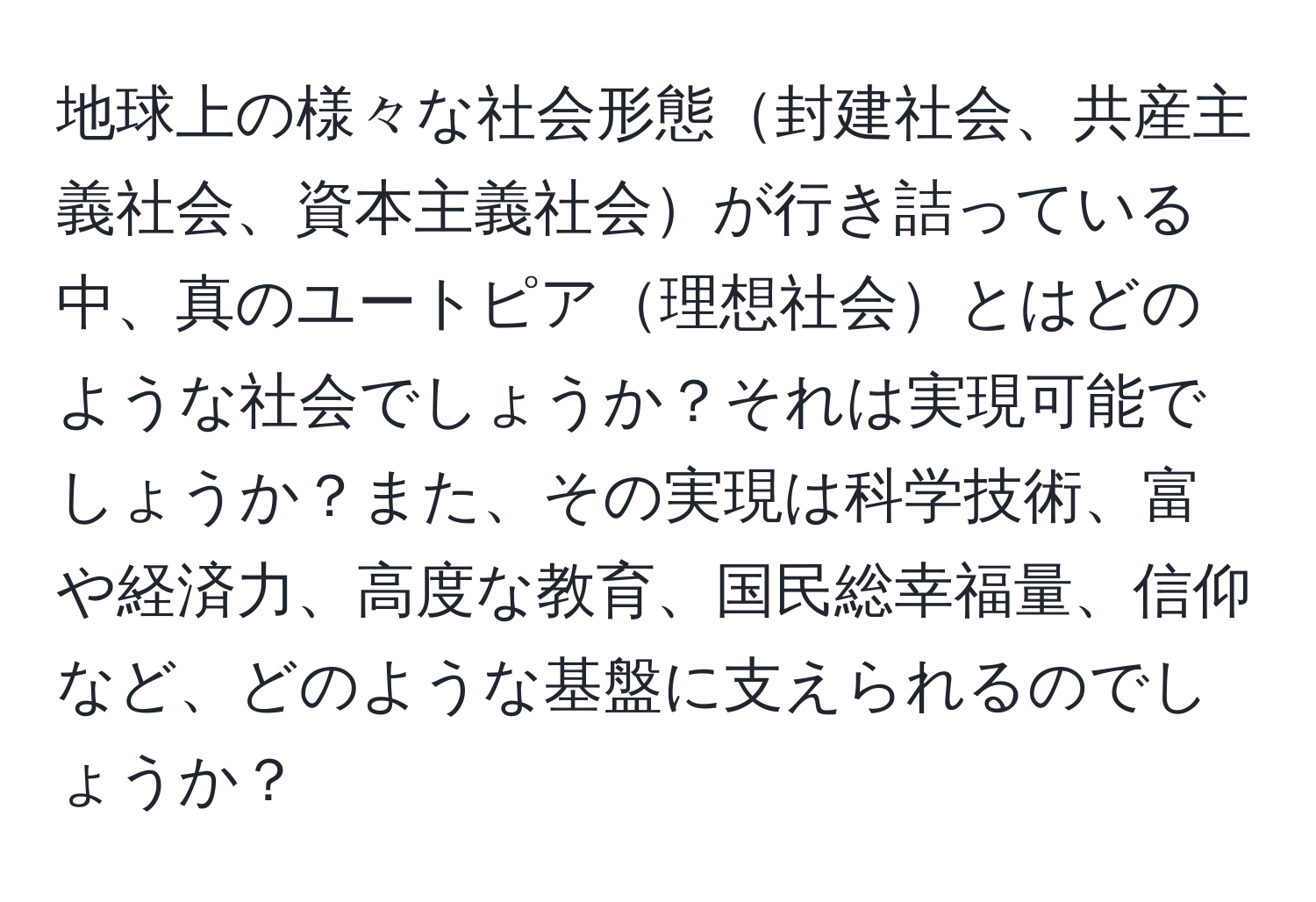 地球上の様々な社会形態封建社会、共産主義社会、資本主義社会が行き詰っている中、真のユートピア理想社会とはどのような社会でしょうか？それは実現可能でしょうか？また、その実現は科学技術、富や経済力、高度な教育、国民総幸福量、信仰など、どのような基盤に支えられるのでしょうか？