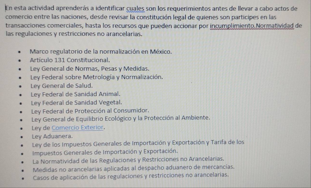 En esta actividad aprenderás a identificar cuales son los requerimientos antes de llevar a cabo actos de
comercio entre las naciones, desde revisar la constitución legal de quienes son participes en las
transacciones comerciales, hasta los recursos que pueden accionar por incumplimiento.Normatividad de
las regulaciones y restricciones no arancelarias.
Marco regulatorio de la normalización en México.
Artículo 131 Constitucional.
Ley General de Normas, Pesas y Medidas.
Ley Federal sobre Metrología y Normalización.
Ley General de Salud.
Ley Federal de Sanidad Animal.
Ley Federal de Sanidad Vegetal.
Ley Federal de Protección al Consumidor.
Ley General de Equilibrio Ecológico y la Protección al Ambiente.
Ley de Comercio Exterior.
Ley Aduanera.
Ley de los Impuestos Generales de Importación y Exportación y Tarifa de los
Impuestos Generales de Importación y Exportación.
La Normatividad de las Regulaciones y Restricciones no Arancelarias.
Medidas no arancelarias aplicadas al despacho aduanero de mercancías.
Casos de aplicación de las regulaciones y restricciones no arancelarias.