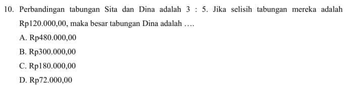 Perbandingan tabungan Sita dan Dina adalah 3:5. Jika selisih tabungan mereka adalah
Rp120.000,00, maka besar tabungan Dina adalah …
A. Rp480.000,00
B. Rp300.000,00
C. Rp180.000,00
D. Rp72.000,00