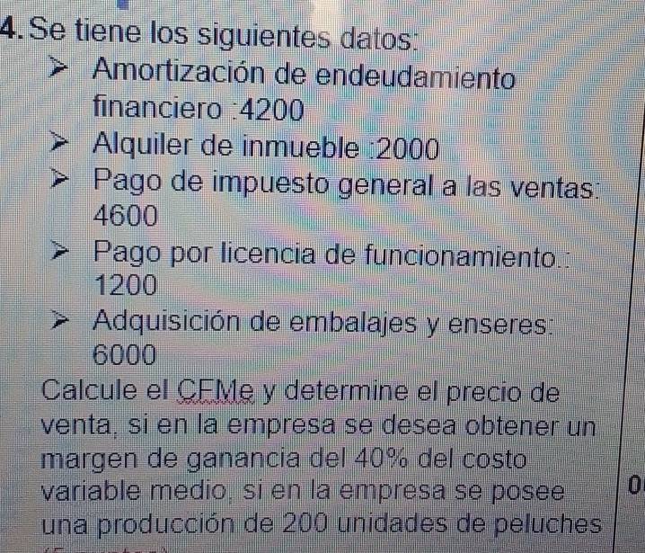 Se tiene los siguientes datos: 
Amortización de endeudamiento 
financiero : 4200
Alquiler de inmueble : 2000
Pago de impuesto general a las ventas:
4600
Pago por licencia de funcionamiento.:
1200
Adquisición de embalajes y enseres:
6000
Calcule el CEMe y determine el precio de 
venta, si en la empresa se desea obtener un 
margen de ganancia del 40% del costo 
variable medio, sí en la empresa se posee 0 
una producción de 200 unidades de peluches