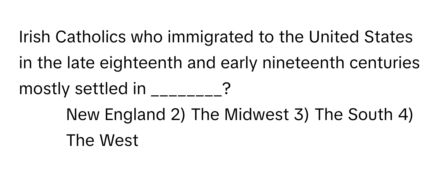 Irish Catholics who immigrated to the United States in the late eighteenth and early nineteenth centuries mostly settled in ________?

1) New England 2) The Midwest 3) The South 4) The West