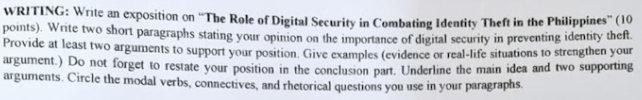 WRITING: Write an exposition on “The Role of Digital Security in Combating Identity Theft in the Philippines” (10 
points). Write two short paragraphs stating your opinion on the importance of digital security in preventing identity theft 
Provide at least two arguments to support your position. Give examples (evidence or real-life situations to strengthen your 
argument.) Do not forget to restate your position in the conclusion part. Underline the main idea and two supporting 
arguments. Circle the modal verbs, connectives, and rhetorical questions you use in your paragraphs.