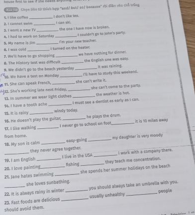 bouse hrst to see if she needs anyo . 
ea00 Chọn liên từ thích hợp 'and/ but/ so/ because' rội điện vào chỗ trống 
1. I like coffee _I don't like tea. 
2. I cannot swim _I can ski. 
3. I want a new TV _the one I have now is broken. 
4. I had to work on Saturday _I couldn't go to John's party. 
S. My name is Jim _I'm your new teacher. 
6. I was cold _I turned on the heater. 
7. We'll have to go shopping _we have nothing for dinner. 
8. The History test was difncult _the English one was easy. 
9. We didn't go to the beach yesterday _it was raining. 
10. We have a test on Monday _I'll have to study this weekend. 
11. She can speak French, _she can't write it. 
12. She's working late next Friday, _she can't come to the party. 
13. In summer we wear light clothes _the weather is hot 
14. I have a tooth ache _I must see a dentist as early as I can. 
15. It is rainy_ windy today. 
16. He doesn't play the guitar, _he plays the drum. 
17. I like walking _I never go to school on foot._ it is 10 miles away 
from home. 
18. My son is calm _easy-going _my daughter is very moody 
they never agree together. 
19. I am English I live in the USA _I work with a company there. 
20. I love painting_ _fishing _they teach me concentration. 
21. Jane hates swimming _she spends her summer holidays on the beach 
she loves sunbathing. 
22. It is always rainy in winter you should always take an umbrella with you. 
23. Fast foods are delicious __usually unhealthy _people 
should avoid them.