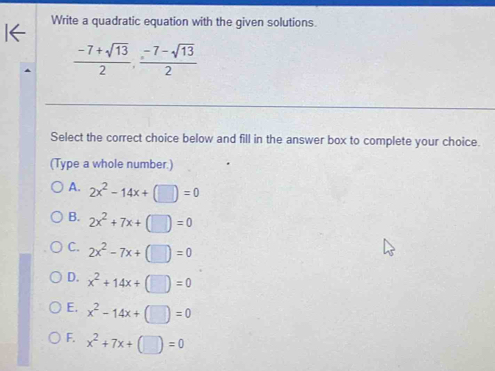 Write a quadratic equation with the given solutions.
 (-7+sqrt(13))/2 ,  (-7-sqrt(13))/2 
Select the correct choice below and fill in the answer box to complete your choice.
(Type a whole number.)
A. 2x^2-14x+(□ )=0
B. 2x^2+7x+(□ )=0
C. 2x^2-7x+(□ )=0
D. x^2+14x+(□ )=0
E. x^2-14x+(□ )=0
F. x^2+7x+(□ )=0