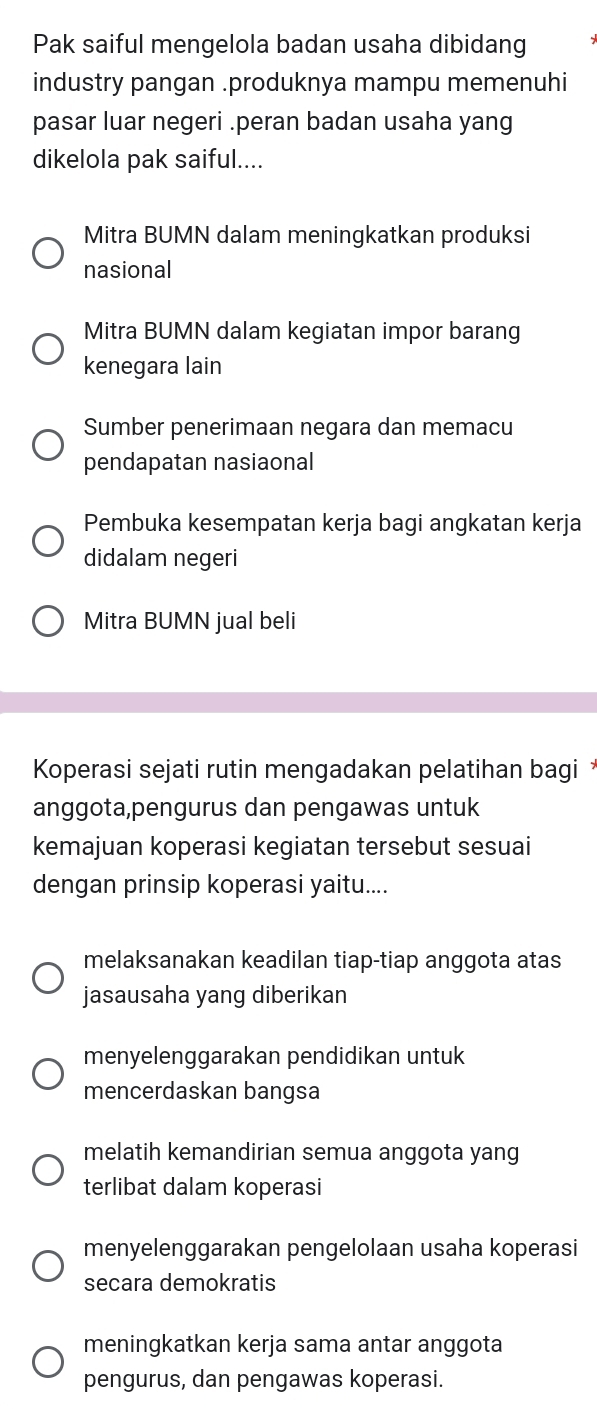 Pak saiful mengelola badan usaha dibidang
industry pangan .produknya mampu memenuhi
pasar luar negeri .peran badan usaha yang
dikelola pak saiful....
Mitra BUMN dalam meningkatkan produksi
nasional
Mitra BUMN dalam kegiatan impor barang
kenegara lain
Sumber penerimaan negara dan memacu
pendapatan nasiaonal
Pembuka kesempatan kerja bagi angkatan kerja
didalam negeri
Mitra BUMN jual beli
Koperasi sejati rutin mengadakan pelatihan bagi *
anggota,pengurus dan pengawas untuk
kemajuan koperasi kegiatan tersebut sesuai
dengan prinsip koperasi yaitu....
melaksanakan keadilan tiap-tiap anggota atas
jasausaha yang diberikan
menyelenggarakan pendidikan untuk
mencerdaskan bangsa
melatih kemandirian semua anggota yang
terlibat dalam koperasi
menyelenggarakan pengelolaan usaha koperasi
secara demokratis
meningkatkan kerja sama antar anggota
pengurus, dan pengawas koperasi.