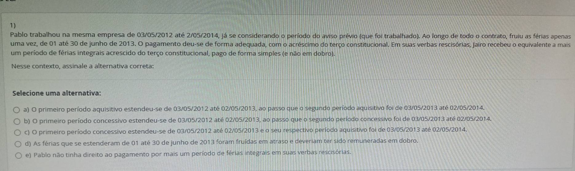 Pablo trabalhou na mesma empresa de 03/05/2012 até 2/05/2014, já se considerando o período do aviso prévio (que foi trabalhado). Ao longo de todo o contrato, fruiu as férias apenas
uma vez, de 01 até 30 de junho de 2013. O pagamento deu-se de forma adequada, com o acréscimo do terço constitucional. Em suas verbas rescisórias, Jairo recebeu o equivalente a mais
um período de férias integrais acrescido do terço constitucional, pago de forma simples (e não em dobro).
Nesse contexto, assinale a alternativa correta:
Selecione uma alternativa:
a) O primeiro período aquisitivo estendeu-se de 03/05/2012 até 02/05/2013, ao passo que o segundo período aquisitivo foi de 03/05/2013 até 02/05/2014.
b) O primeiro período concessivo estendeu-se de 03/05/2012 até 02/05/2013, ao passo que o segundo período concessivo foi de 03/05/2013 até 02/05/2014.
c) O primeiro período concessivo estendeu-se de 03/05/2012 até 02/05/2013 e o seu respectivo período aquisitivo foi de 03/05/2013 até 02/05/2014.
d) As férias que se estenderam de 01 até 30 de junho de 2013 foram fruídas em atraso e deveriam ter sido remuneradas em dobro.
e) Pablo não tinha direito ao pagamento por mais um período de férias integrais em suas verbas rescisórias.