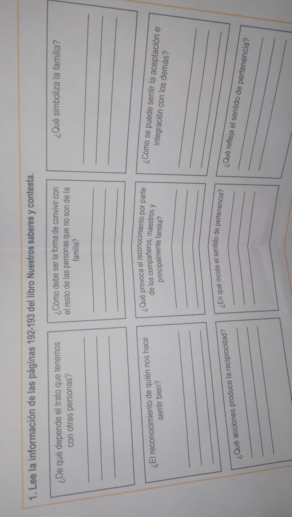 Lee la información de las páginas 192-193 del libro Nuestros saberes y contesta. 
¿De qué depende el trato que tenemos ¿Cómo debe ser la forma de convivir con ¿Qué simboliza la familia? 
con otras personas? el resto de las personas que no son de la 
_ 
familia? 
_ 
_ 
_ 
_ 
_ 
_ 
_ 
_ 
de los compañeros, maestros y 
¿El reconocimiento de quién nos hace ¿Qué provoca el reconocimiento por parte ¿Cómo se puede sentir la aceptación e 
sentir bien? principalmente familia? 
_ 
integración con los demás? 
_ 
_ 
_ 
_ 
_ 
_ 
_ 
_ 
_ 
¿Qué acciones produce la reciprocidad? ¿En qué incide el sentido de pertenencía? 
_ 
_ 
_ 
_¿Qué refleja el sentido de pertenencia? 
_ 
_
