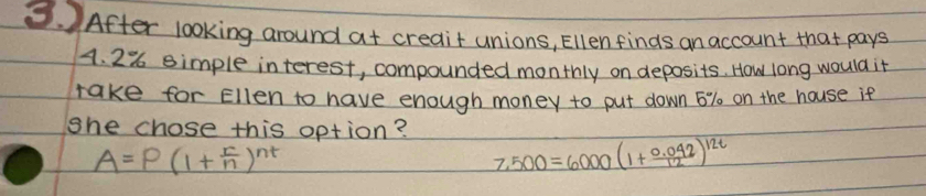 After looking around at creait unions, Ellenfinds an account that pays
4. 2% simple interest, compounded monthly on deposits. How long would it 
take for Ellen to have enough money to put down 6% on the house it 
she chose this option?
A=P(1+ r/n )^nt
7,500=6000(1+ (0.042)/12 )^12t