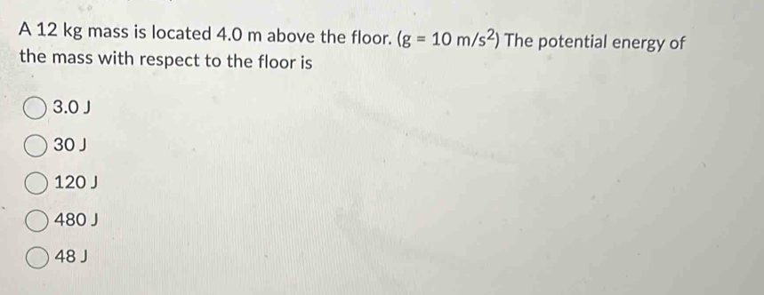 A 12 kg mass is located 4.0 m above the floor. (g=10m/s^2) The potential energy of
the mass with respect to the floor is
3.0 J
30 J
120 J
480 J
48 J