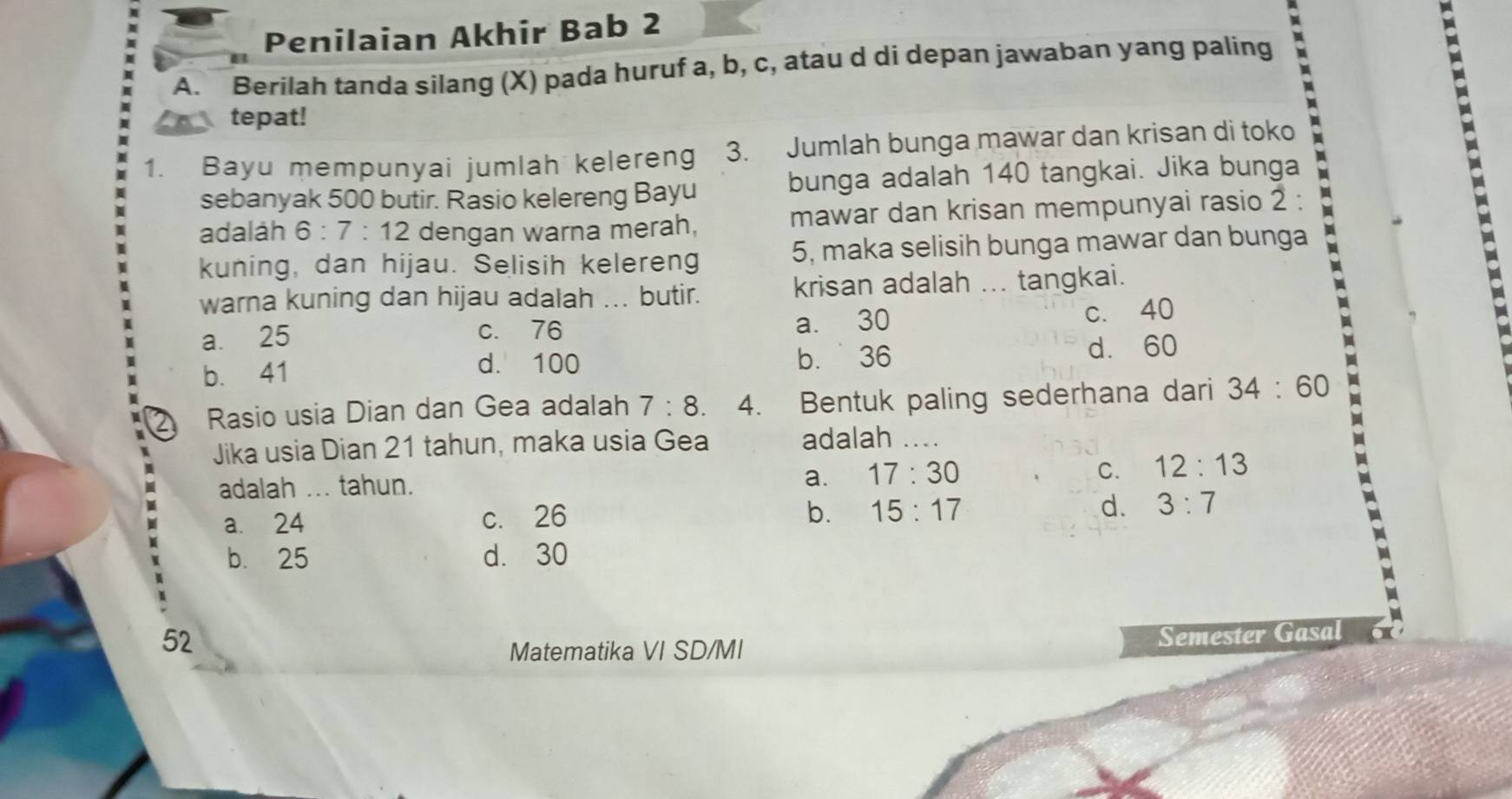 Penilaian Akhir Bab 2
A. Berilah tanda silang (X) pada huruf a, b, c, atau d di depan jawaban yang paling
tepat!
1. Bayu mempunyai jumlah kelereng 3. Jumlah bunga mawar dan krisan di toko
sebanyak 500 butir. Rasio kelereng Bayu bunga adalah 140 tangkai. Jika bunga
adalah 6:7:12 dengan warna merah, mawar dan krisan mempunyai rasio 2 :
kuning, dan hijau. Selisih kelereng 5, maka selisih bunga mawar dan bunga
-
warna kuning dan hijau adalah ... butir. krisan adalah ... tangkai.
a. 25 c. 76 a. 30 c. 40
b. 41 d. 60
d. 100 b. 36
2 Rasio usia Dian dan Gea adalah 7:8. 4. Bentuk paling sederhana dari 34:60
Jika usia Dian 21 tahun, maka usia Gea adalah ....
adalah ... tahun. a. 17:30 C. 12:13
a. 24 c. 26
b. 15:17 d. 3:7
b. 25 d. 30
52
Matematika VI SD/MI Semester Gasal