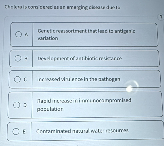 Cholera is considered as an emerging disease due to
?
A Genetic reassortment that lead to antigenic
variation
B Development of antibiotic resistance
C Increased virulence in the pathogen
D Rapid increase in immunocompromised
population
E Contaminated natural water resources