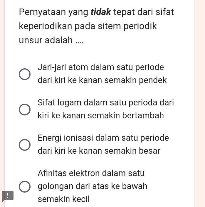 Pernyataan yang tidak tepat dari sifat
keperiodikan pada sitem periodik
unsur adalah ....
Jari-jari atom dalam satu periode
dari kiri ke kanan semakin pendek
Sifat logam dalam satu perioda dari
kiri ke kanan semakin bertambah
Energi ionisasi dalam satu periode
dari kiri ke kanan semakin besar
Afinitas elektron dalam satu
golongan dari atas ke bawah
! semakin kecil