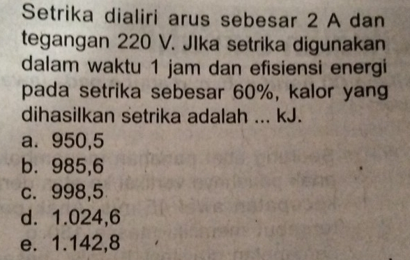 Setrika dialiri arus sebesar 2 A dan
tegangan 220 V. JIka setrika digunakan
dalam waktu 1 jam dan efisiensi energi
pada setrika sebesar 60%, kalor yang
dihasilkan setrika adalah ... kJ.
a. 950,5
b. 985,6
c. 998,5
d. 1.024,6
e. 1.142,8