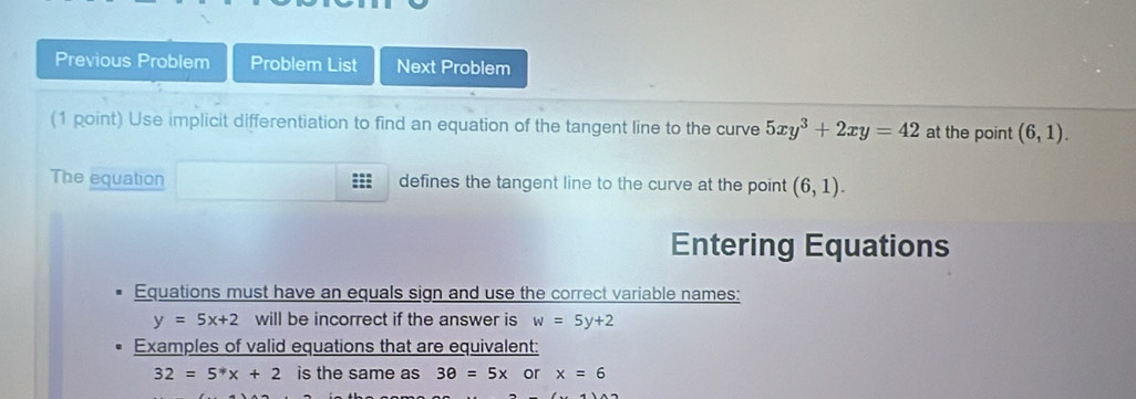 Previous Problem Problem List Next Problem 
(1 point) Use implicit differentiation to find an equation of the tangent line to the curve 5xy^3+2xy=42 at the point (6,1). 
The equation defines the tangent line to the curve at the point (6,1). 
Entering Equations 
Equations must have an equals sign and use the correct variable names:
y=5x+2 will be incorrect if the answer is w=5y+2
Examples of valid equations that are equivalent:
32=5^*x+2 is the same as 3θ =5x or x=6