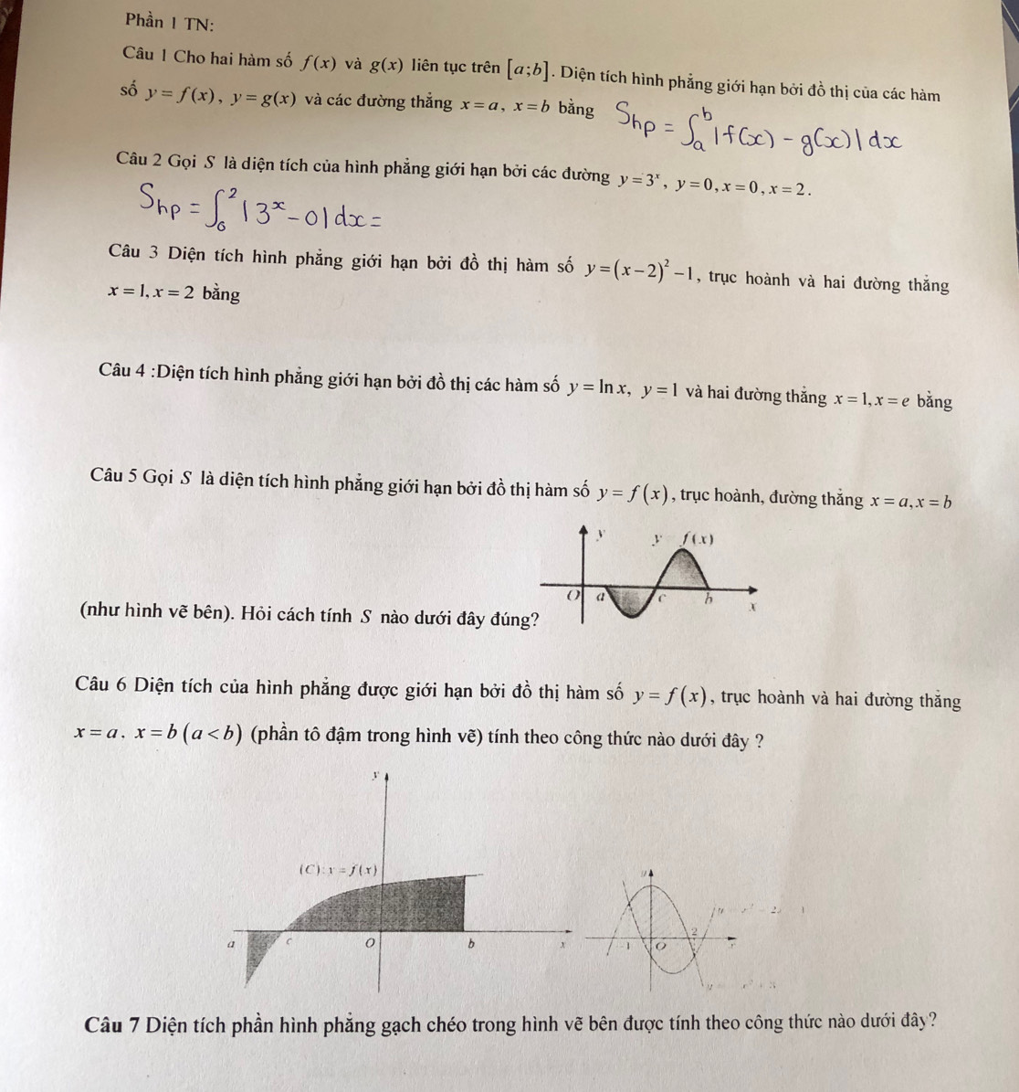 Phần I TN:
Câu 1 Cho hai hàm số f(x) và g(x) liên tục trên [a;b]. Diện tích hình phẳng giới hạn bởi đồ thị của các hàm
số y=f(x),y=g(x) và các đường thắng x=a,x=b bằng
Câu 2 Gọi S là diện tích của hình phẳng giới hạn bởi các đường y=3^x,y=0,x=0,x=2.
Câu 3 Diện tích hình phẳng giới hạn bởi đồ thị hàm số y=(x-2)^2-1 , trục hoành và hai đường thắng
x=1,x=2 bằng
Câu 4 :Diện tích hình phẳng giới hạn bởi đồ thị các hàm số y=ln x,y=1 và hai đường thắng x=1,x=e bǎng
Câu 5 Gọi S là diện tích hình phẳng giới hạn bởi đồ thị hàm số y=f(x) , trục hoành, đường thắng x=a,x=b
(như hình vẽ bên). Hỏi cách tính S nào dưới đây đú
Câu 6 Diện tích của hình phẳng được giới hạn bởi đồ thị hàm số y=f(x) , trục hoành và hai đường thắng
x=a,x=b(a (phần tô đậm trong hình vẽ) tính theo công thức nào dưới đây ?
Câu 7 Diện tích phần hình phẳng gạch chéo trong hình vẽ bên được tính theo công thức nào dưới đây?