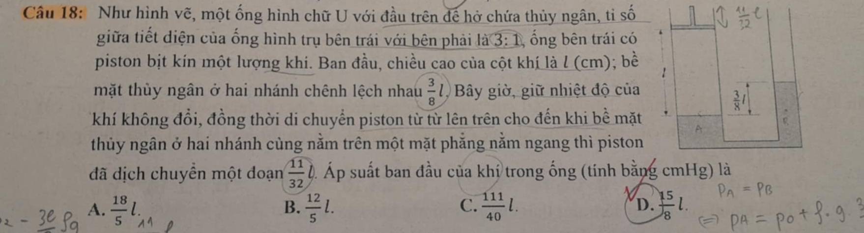 Như hình vẽ, một ống hình chữ U với đầu trên để hở chứa thủy ngân, tỉ số
giữa tiết diện của ống hình trụ bên trái với bên phải là 3: 1, ống bên trái có
piston bịt kín một lượng khi. Ban đầu, chiều cao của cột khí là l (cm); bề
mặt thủy ngân ở hai nhánh chênh lệch nhau  3/8 l Bây giờ, giữ nhiệt độ của
khí không đổi, đồng thời di chuyển piston từ từ lên trên cho đến khi bề mặt . 
A
thủy ngân ở hai nhánh cùng nằm trên một mặt phẳng nằm ngang thì piston
đã dịch chuyền một đoạn  11/32  Á Áp suất ban đầu của khí trong ống (tính bằng cmHg) là
C.
A.  18/5 l.  12/5 l.  111/40 l. D.  15/8 l. 
B.