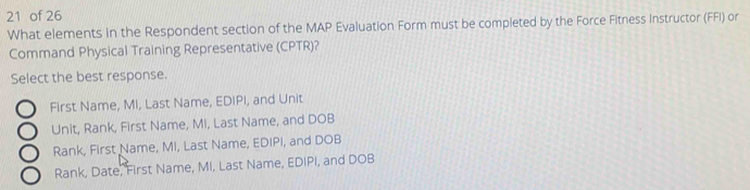 of 26
What elements in the Respondent section of the MAP Evaluation Form must be completed by the Force Fitness Instructor (FFI) or
Command Physical Training Representative (CPTR)?
Select the best response.
First Name, MI, Last Name, EDIPI, and Unit
C Unit, Rank, First Name, Mi, Last Name, and DOB
C Rank, First Name, MI, Last Name, EDIPI, and DOB
Rank, Date, First Name, MI, Last Name, EDIPI, and DOB