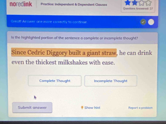 noredink Practice: Independent & Dependent Clauses 
Questions Answered: 27 
Great! Answer one more correctly to continue. 
Is the highlighted portion of the sentence a complete or incomplete thought? 
Since Cedric Diggory built a giant straw, he can drink 
even the thickest milkshakes with ease. 
Complete Thought Incomplete Thought 
Submit answer Show hint Report a problem