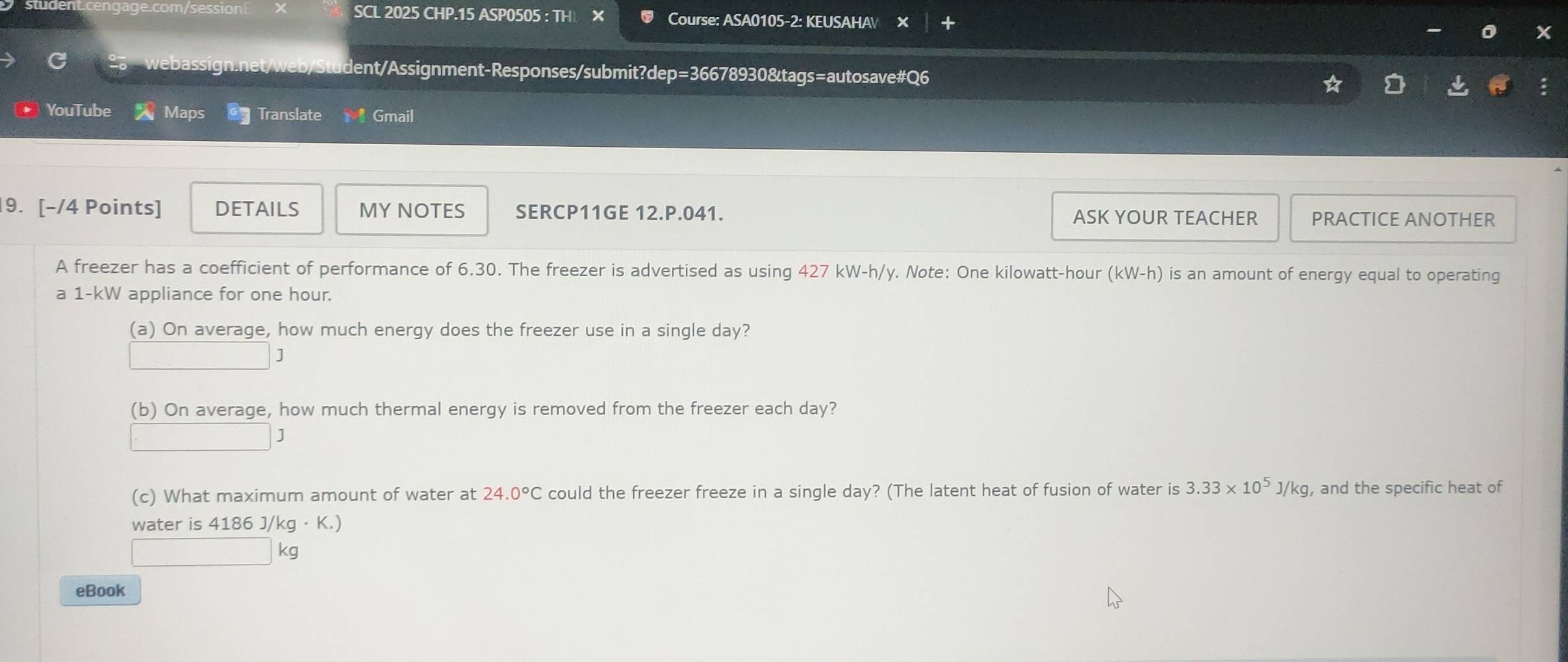 SCL 2025 CHP.15 ASP0505 : TH Course: ASA0105-2: KEUSAHAV X 
bas t/web/s tudent/Assignment-Responses/submit?dep=36678930&tags=autosave#Q6 
YouTube Maps Translate Gmail 
9. [-/4 Points] DETAILS MY NOTES SERCP11GE 12.P.041. ASK YOUR TEACHER PRACTICE ANOTHER 
A freezer has a coefficient of performance of 6.30. The freezer is advertised as using 427 ∠ W-h/ y. Note: One kilowatt-hour (kW-h) is an amount of energy equal to operating 
a 1-kW appliance for one hour. 
(a) On average, how much energy does the freezer use in a single day?
J
(b) On average, how much thermal energy is removed from the freezer each day?
J
(c) What maximum amount of water at 24.0°C could the freezer freeze in a single day? (The latent heat of fusion of water is 3.33* 10^5J/kg , and the specific heat of 
water is 4186J/kg· K.)
kg
eBook