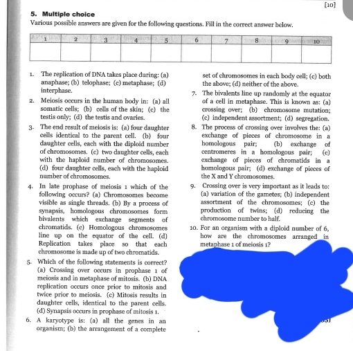 [10]
5. Multiple choice
Various possible answers are given for the following questions. Fill in the correct answer below.
1. The replication of DNA takes place during: (a) set of chromosomes in each body cell; (c) both
anaphase; (b) telophase; (c) metaphase; (d) the above; (d) neither of the above.
interphase. 7. The bivalents line up randomly at the equator
2. Meiosis occurs in the human body in: (a) all of a cell in metaphase. This is known as: (a)
somatic cells; (b) cells of the skin; (c) the crossing over; (b) chromosome mutation;
testis only; (d) the testis and ovaries (c) independent assortment; (d) segregation.
3. The end result of meiosis is: (a) four daughter 8. The process of crossing over involves the: (a)
cells identical to the parent cell. (b) four exchange of pieces of chromosome in a
daughter cells, each with the diploid number homologous pair; (b) exchange of
of chromosomes. (c) two daughter cells, each centromeres in a homologous pair; (c)
with the haploid number of chromosomes. exchange of pieces of chromatids in a
(d) four daughter cells, each with the haploid homologous pair; (d) exchange of pieces of
number of chromosomes. the X and Y chromosomes.
4. In late prophase of meiosis 1 which of the 9. Crossing over is very important as it leads to:
(a) variation of the gametes; (b) independent
following occurs? (a) Chromosomes become assortment of the chromosomes; (c) the
visible as single threads. (b) By a process of
synapsis, homologous chromosomes form production of twins; (d) reducing the
bivalents which exchange segments of chromosome number to half.
chromatids. (c) Homologous chromosomes 10. For an organism with a diploid number of 6,
line up on the equator of the cell. (d) how are the chromosomes arranged in
Replication takes place so that each metaphase 1 of melosis 1?
chromosome is made up of two chromatids.
5. Which of the following statements is correct?
(a) Crossing over occurs in prophase 1 of
meiosis and in metaphase of mitosis. (b) DNA
replication occurs once prior to mitosis and
twice prior to meiosis. (c) Mitosis results in
daughter cells, identical to the parent cells.
(d) Synapsis occurs in prophase of mitosis 1.
6. A karyotype is: (a) all the genes in an
organism; (b) the arrangement of a complete