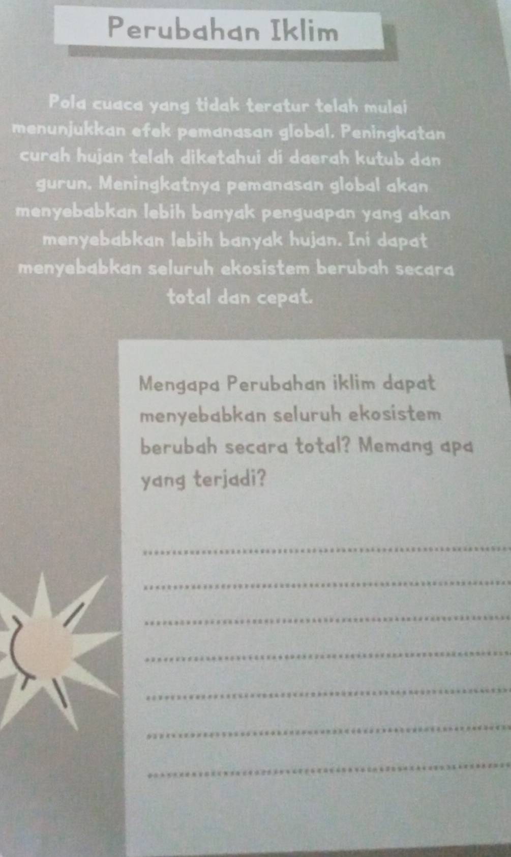 Perubahan Iklim 
Pola cuaca yang tidak teratur telah mulai 
menunjukkan efek pemanasan global. Peningkatan 
curah hujan telah diketahui di daerah kutub dan 
gurun. Meningkatnya pemanasan global akan 
menyebabkan lebih banyak penguapan yang akan 
menyebabkan lebih banyak hujan. Ini dapat 
menyebabkan seluruh ekosistem berubah secara 
total dan cepat. 
Mengapa Perubahan iklim dapat 
menyebabkan seluruh ekosistem 
berubah secara total? Memang apa 
yang terjadi? 
_ 
_ 
_ 
_ 
_ 
_ 
_