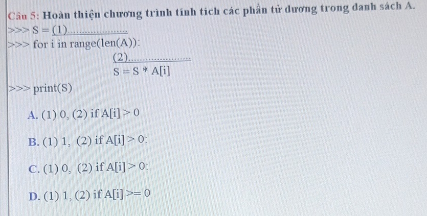 Hoàn thiện chương trình tính tích các phần tử dương trong danh sách A.
_ S=_ (1)
for i in range(len(A)):
_ (2)
S=S*A[i]
print(S)
A. (1) 0,(2) if A[i]>0
B. (1) ! 111 (2) if A[i]>0
C. (1) 0,(2) if A[i]>0.
D. (1) 1,(2) if A[i]>=0