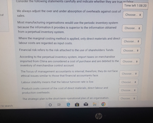 Consider the following statements carefully and indicate whether they are true or fe 
Time left 1:08:20 
We always adjust the over and under absorption of overheads against cost of Choose... 
t of sales. 
Most manufacturing organisations would use the periodic inventory system 
because the information it provides is superior to the information obtained Choose... $ 
from a perpetual inventory system. 
Where the marginal costing method is applied, only direct materials and direct Choose... ‡ 
labour costs are regarded as input costs. 
Financial risk refers to the risk attached to the use of shareholders' funds. Choose... # 
According to the perpetual inventory system, import taxes on merchandise 
imported from China are considered a cost of purchase and are debited to the Choose , 
inventory of merchandise control account. 
The focus of management accountants is internal; therefore, they do not face Choose. 
ethical issues similar to those that financial accountants face. 
Labour stability means that the labour turnover rate is low. Choose. 
Product costs consist of the cost of direct materials, direct labour and Choose.. 
production overheads. 
The strategic plan is the short-term operational plan of an organisation. Choose 
to search