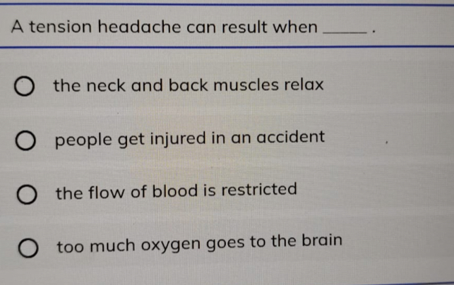 A tension headache can result when _.
the neck and back muscles relax
people get injured in an accident
the flow of blood is restricted
too much oxygen goes to the brain