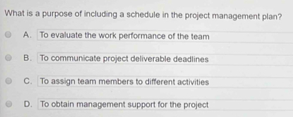 What is a purpose of including a schedule in the project management plan?
A. To evaluate the work performance of the team
B. To communicate project deliverable deadlines
C. To assign team members to different activities
D. To obtain management support for the project