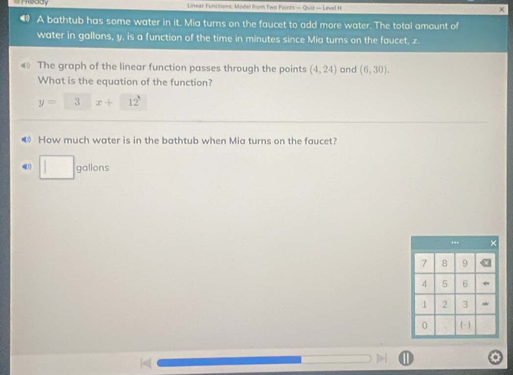 TReady Linear Functions: Model from Two Points — Quiz — Level H 
× 
A bathtub has some water in it. Mia turns on the faucet to add more water. The total amount of 
water in gallons, y, is a function of the time in minutes since Mia turns on the faucet, x. 
The graph of the linear function passes through the points (4,24) and (6,30). 
What is the equation of the function?
y=□ x+12
0 How much water is in the bathtub when Mia turns on the faucet? 
4) □ s gallons