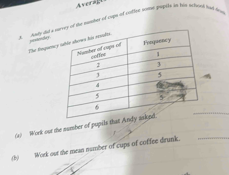 Average 
3. Andy did a s the number of cups of coffee some pupils in his school had drd 
yesterday. 
The frequency 
_ 
(a) Work out the number of pupils th 
_ 
(b) Work out the mean number of cups of coffee drunk.