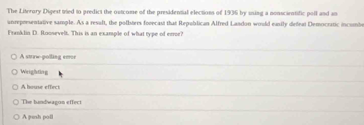 The Literory Digest tried to predict the outcome of the presidential elections of 1936 by using a nonscientific poll and an
unrepresentative sample. As a result, the pollsters forecast that Republican Alfred Landon would easily defeat Democratic incumbe
Franklin D. Roosevelt. This is an example of what type of error?
A straw-polling error
Weighting
A house effect
The bandwagon effect
A push poll