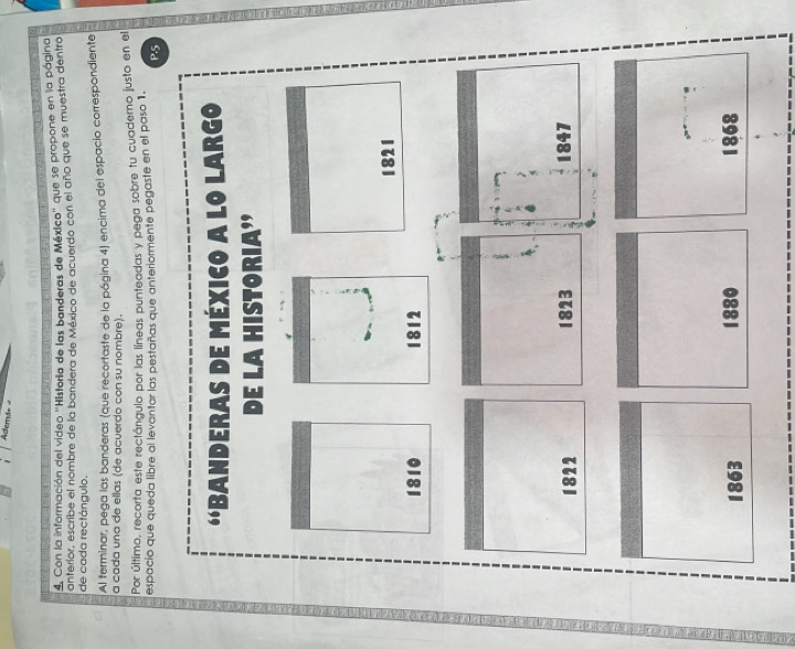 Ademi= 
4. Con la información del video ''Historla de las banderas de México'' que se propone en la página 
de cada rectángulo. anterior, escribe el nombre de la bandera de México de acuerdo con el año que se muestra dentro 
Al terminar, pega las banderas (que recortaste de la página 4) encima del espacio correspondiente 
a cada una de ellas (de acuerdo con su nombre). 
Por último, recorta este rectángulo por las líneas punteadas y pega sobre tu cuaderno justo en el 
espacio que queda libre al levantar las pestañas que anteriormente pegaste en el paso 1. 
P. 5