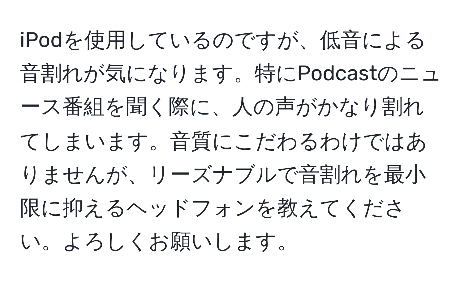 iPodを使用しているのですが、低音による音割れが気になります。特にPodcastのニュース番組を聞く際に、人の声がかなり割れてしまいます。音質にこだわるわけではありませんが、リーズナブルで音割れを最小限に抑えるヘッドフォンを教えてください。よろしくお願いします。