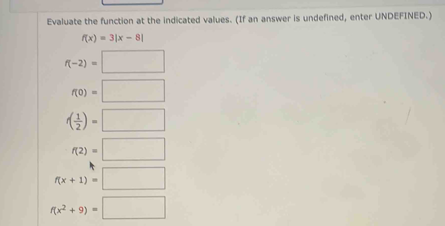 Evaluate the function at the indicated values. (If an answer is undefined, enter UNDEFINED.)
f(x)=3|x-8|
f(-2)=□
f(0)=□
f( 1/2 )=□
f(2)=□
f(x+1)=□
f(x^2+9)=□