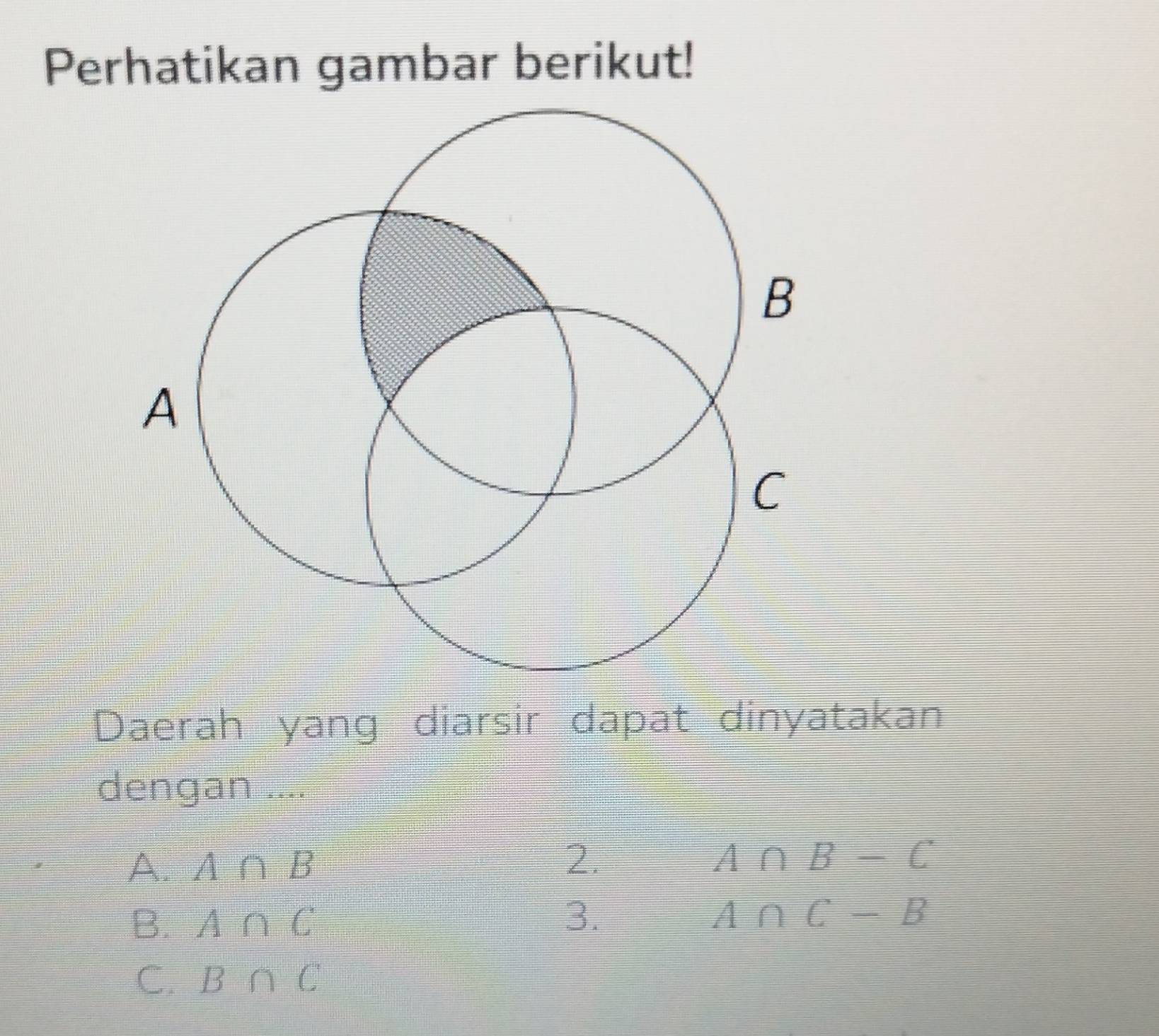 Perhatikan gambar berikut!
Daerah yang diarsir dapat dinyatakan
dengan ....
A. A∩ B 2.
A∩ B-C
B. A∩ C
3.
A∩ C-B
C. B∩ C