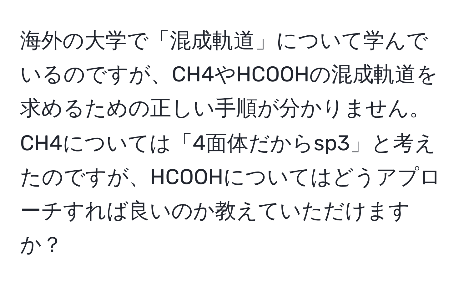 海外の大学で「混成軌道」について学んでいるのですが、CH4やHCOOHの混成軌道を求めるための正しい手順が分かりません。CH4については「4面体だからsp3」と考えたのですが、HCOOHについてはどうアプローチすれば良いのか教えていただけますか？