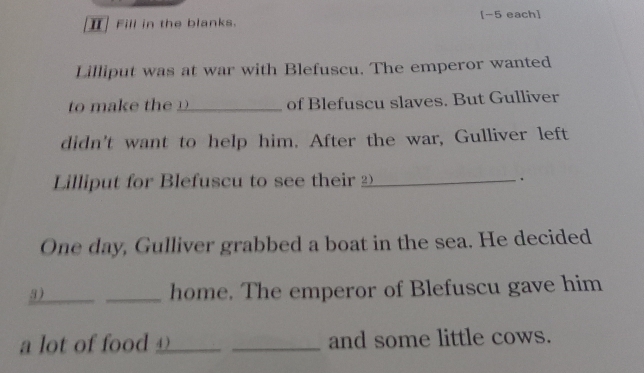 Ⅱ Fill in the blanks. [-5 each] 
Lilliput was at war with Blefuscu. The emperor wanted 
to make th _of Blefuscu slaves. But Gulliver 
didn't want to help him. After the war, Gulliver left 
Lilliput for Blefuscu to see their _ . 
One day, Gulliver grabbed a boat in the sea. He decided 
3)_ _home. The emperor of Blefuscu gave him 
a lot of food __ _and some little cows.