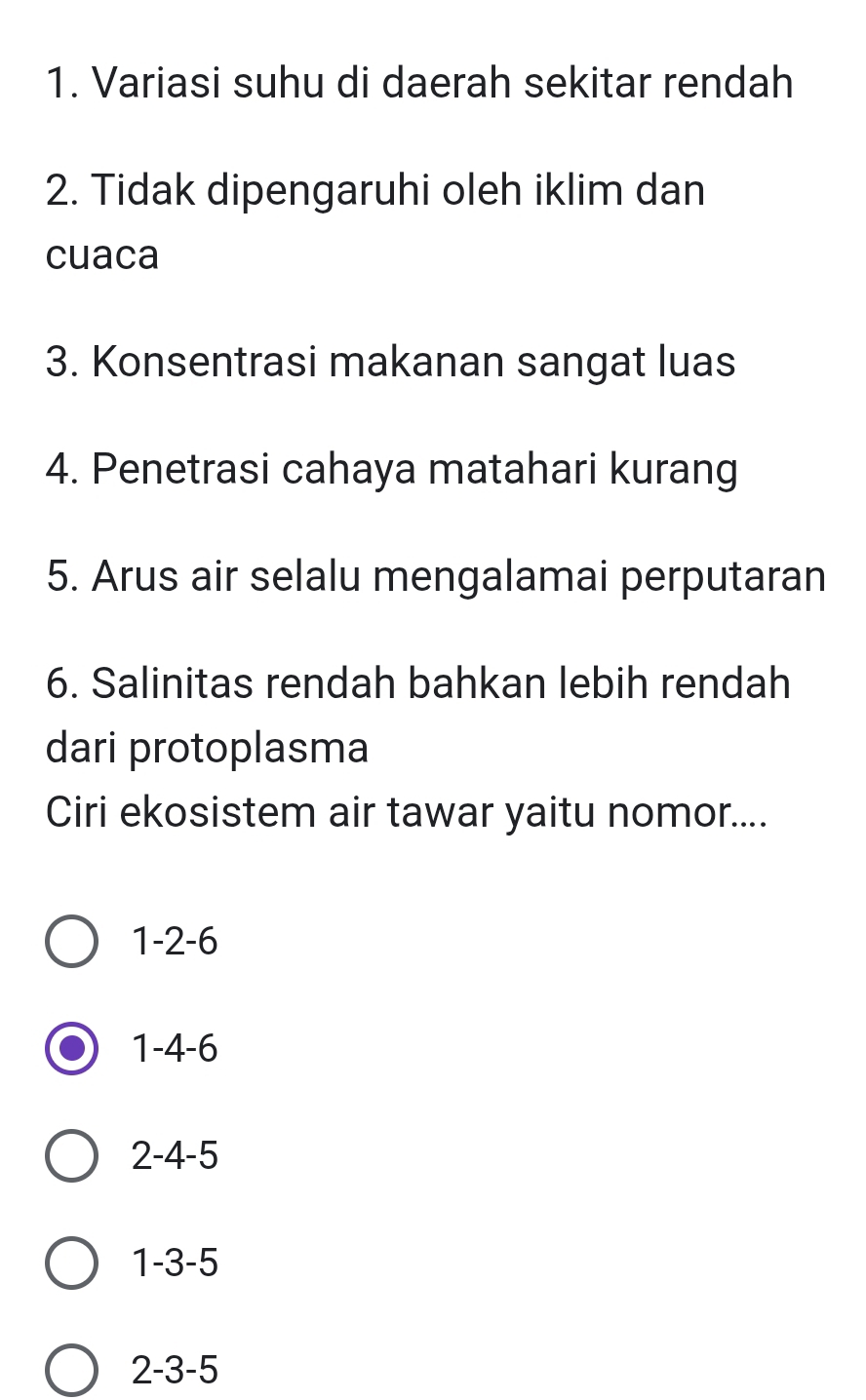 Variasi suhu di daerah sekitar rendah
2. Tidak dipengaruhi oleh iklim dan
cuaca
3. Konsentrasi makanan sangat luas
4. Penetrasi cahaya matahari kurang
5. Arus air selalu mengalamai perputaran
6. Salinitas rendah bahkan lebih rendah
dari protoplasma
Ciri ekosistem air tawar yaitu nomor....
1 -2 -6
1 -4 -6
2 -4 -5
1 -3 -5
2 -3 -5