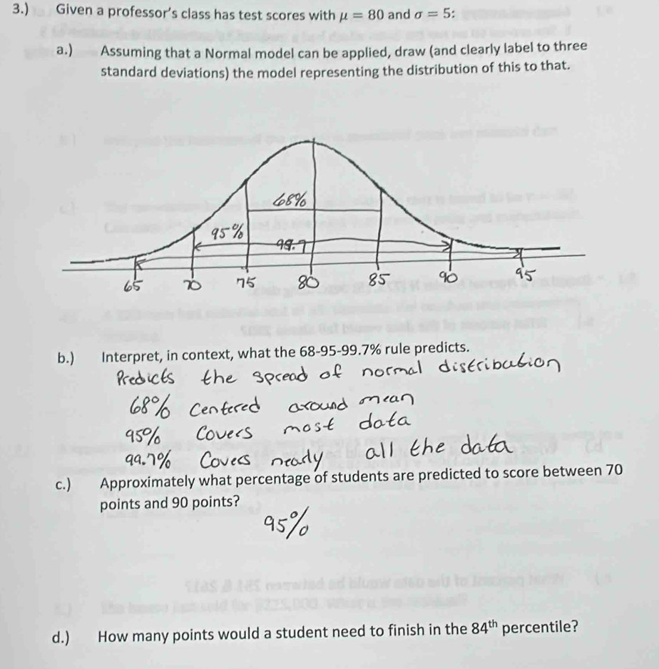 3.) Given a professor’s class has test scores with mu =80 and sigma =5
a.) Assuming that a Normal model can be applied, draw (and clearly label to three 
standard deviations) the model representing the distribution of this to that. 
b.) Interpret, in context, what the 68-95 - 99.7% rule predicts. 
c.) Approximately what percentage of students are predicted to score between 70
points and 90 points? 
d.) How many points would a student need to finish in the 84^(th) percentile?