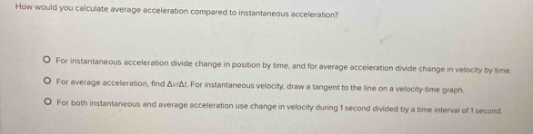 How would you calculate average acceleration compared to instantaneous acceleration?
For instantaneous acceleration divide change in position by time, and for average acceleration divide change in velocity by time.
For average acceleration, find ΔvΔr. For instantaneous velocity, draw a tangent to the line on a velocity-time graph.
For both instantaneous and average acceleration use change in velocity during 1 second divided by a time interval of 1 second.